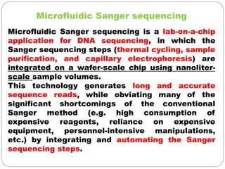 Microfluidic Sanger sequencing
Microfluidic Sanger sequencing is a lab-on-a-chip
application for DNA sequencing, in which the
Sanger sequencing steps (thermal cycling, sample
purification, and capillary electrophoresis) are
integrated on a wafer-scale chip using nanoliter-
scale sample volumes.
This technology generates long and accurate
sequence reads, while obviating many of the
significant shortcomings of the conventional
Sanger method (e.g. high consumption of
expensive reagents, reliance on expensive
equipment, personnel-intensive manipulations,
etc.) by integrating and automating the Sanger
sequencing steps.
 