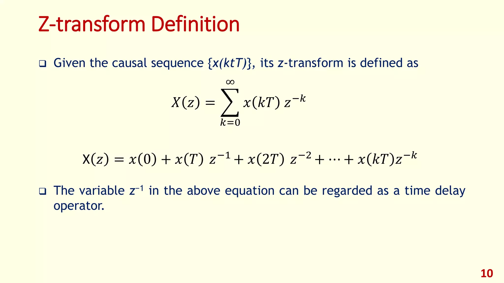 Z-transform Definition
 Given the causal sequence {x(ktT)}, its z-transform is defined as
 The variable z−1 in the above equation can be regarded as a time delay
operator.
10
X 𝑧 = 𝑥 0 + 𝑥 𝑇 𝑧−1
+ 𝑥 2𝑇 𝑧−2
+ ⋯ + 𝑥 𝑘𝑇 𝑧−𝑘
𝑋 𝑧 =
𝑘=0
∞
𝑥 𝑘𝑇 𝑧−𝑘
 