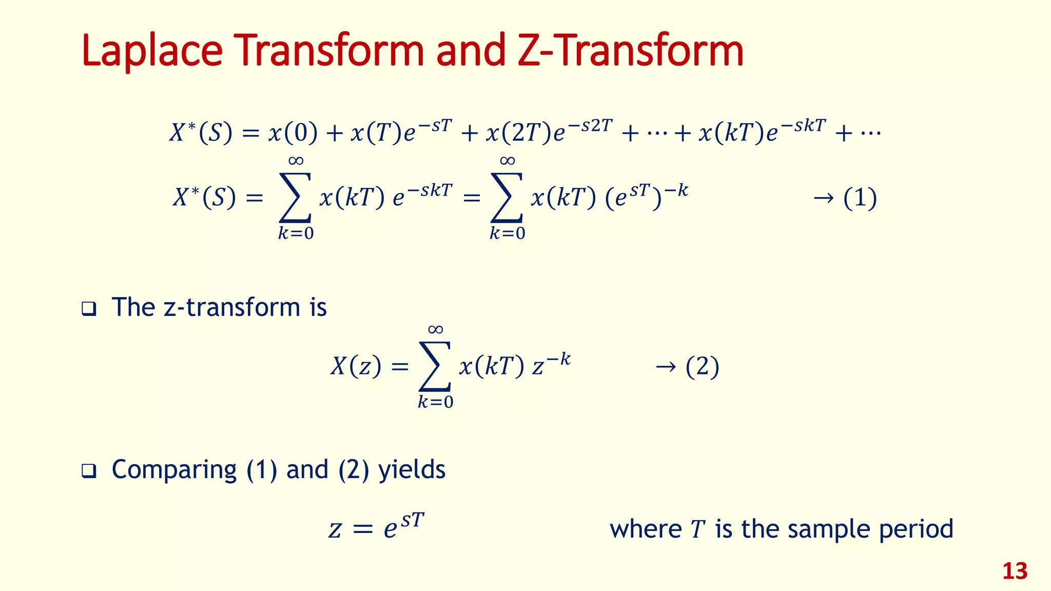 Laplace Transform and Z-Transform
𝑋∗
𝑆 = 𝑥 0 + 𝑥 𝑇 𝑒−𝑠𝑇
+ 𝑥 2𝑇 𝑒−𝑠2𝑇
+ ⋯ + 𝑥 𝑘𝑇 𝑒−𝑠𝑘𝑇
+ ⋯
𝑋∗ 𝑆 =
𝑘=0
∞
𝑥 𝑘𝑇 𝑒−𝑠𝑘𝑇 =
𝑘=0
∞
𝑥 𝑘𝑇 (𝑒 𝑠𝑇)−𝑘 → (1)
 The z-transform is
𝑋 𝑧 =
𝑘=0
∞
𝑥 𝑘𝑇 𝑧−𝑘
→ (2)
 Comparing (1) and (2) yields
𝑧 = 𝑒 𝑠𝑇 where 𝑇 is the sample period
13
 