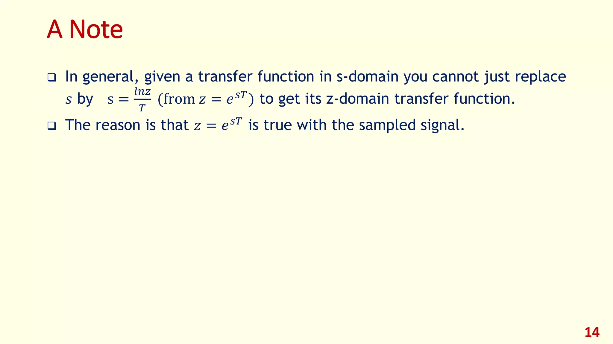 A Note
 In general, given a transfer function in s-domain you cannot just replace
𝑠 by s =
𝑙𝑛𝑧
𝑇
(from 𝑧 = 𝑒 𝑠𝑇
) to get its z-domain transfer function.
 The reason is that 𝑧 = 𝑒 𝑠𝑇 is true with the sampled signal.
14
 