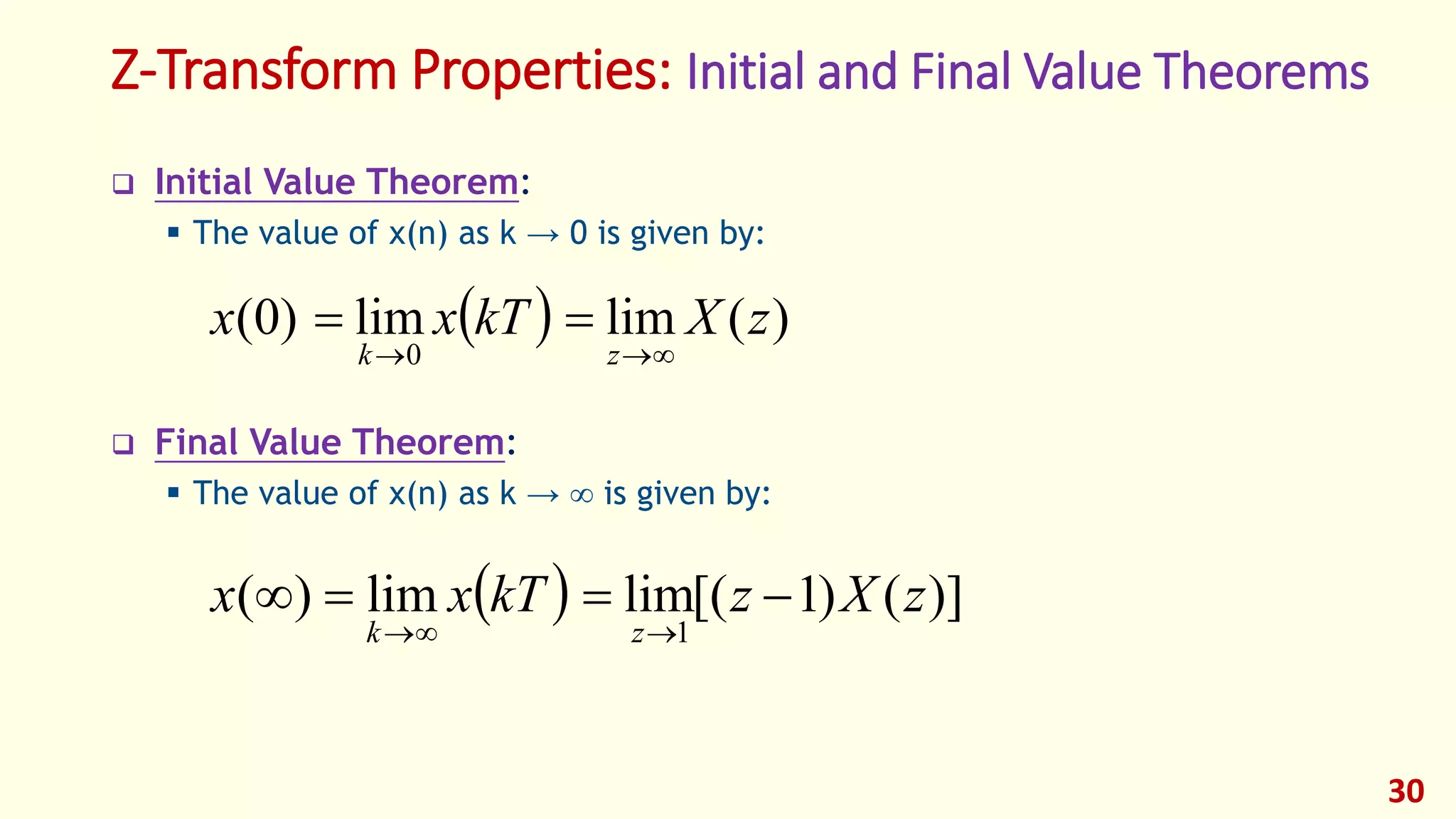 Z-Transform Properties: Initial and Final Value Theorems
 Initial Value Theorem:
 The value of x(n) as k → 0 is given by:
 Final Value Theorem:
 The value of x(n) as k →  is given by:
30
  )(limlim)0(
0
zXkTxx
zk 

  )]()1[(limlim)(
1
zXzkTxx
zk


 