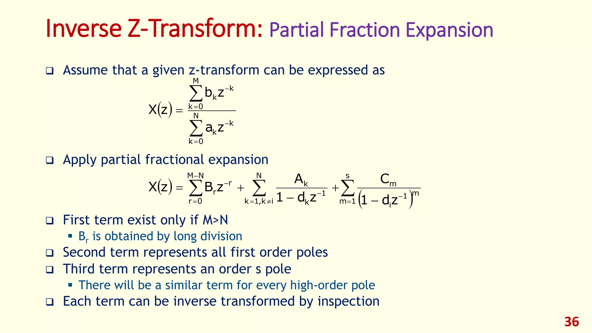 Inverse Z-Transform: Partial Fraction Expansion
 Assume that a given z-transform can be expressed as
 Apply partial fractional expansion
 First term exist only if M>N
 Br is obtained by long division
 Second term represents all first order poles
 Third term represents an order s pole
 There will be a similar term for every high-order pole
 Each term can be inverse transformed by inspection
36
 






 N
0k
k
k
M
0k
k
k
za
zb
zX
 
  










s
1m
m1
i
m
N
ik,1k
1
k
k
NM
0r
r
r
zd1
C
zd1
A
zBzX
 