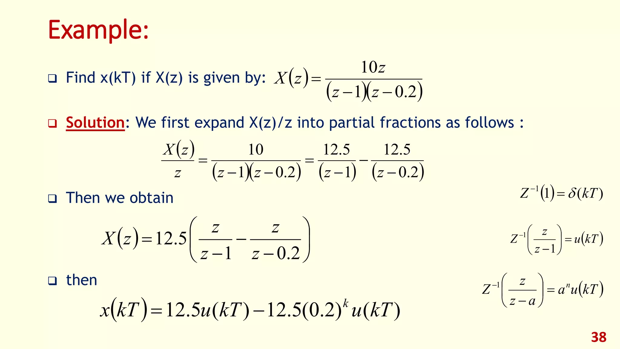Example:
 Find x(kT) if X(z) is given by:
 Solution: We first expand X(z)/z into partial fractions as follows :
 Then we obtain
 then
38
 
  2.01
10


zz
z
zX
 
      2.0
5.12
1
5.12
2.01
10






zzzzz
zX
  









2.01
5.12
z
z
z
z
zX
  )()2.0(5.12)(5.12 kTukTukTx k

  )(11
kTZ 
 kTu
z
z
Z 







1
1
 kTua
az
z
Z n







1
 