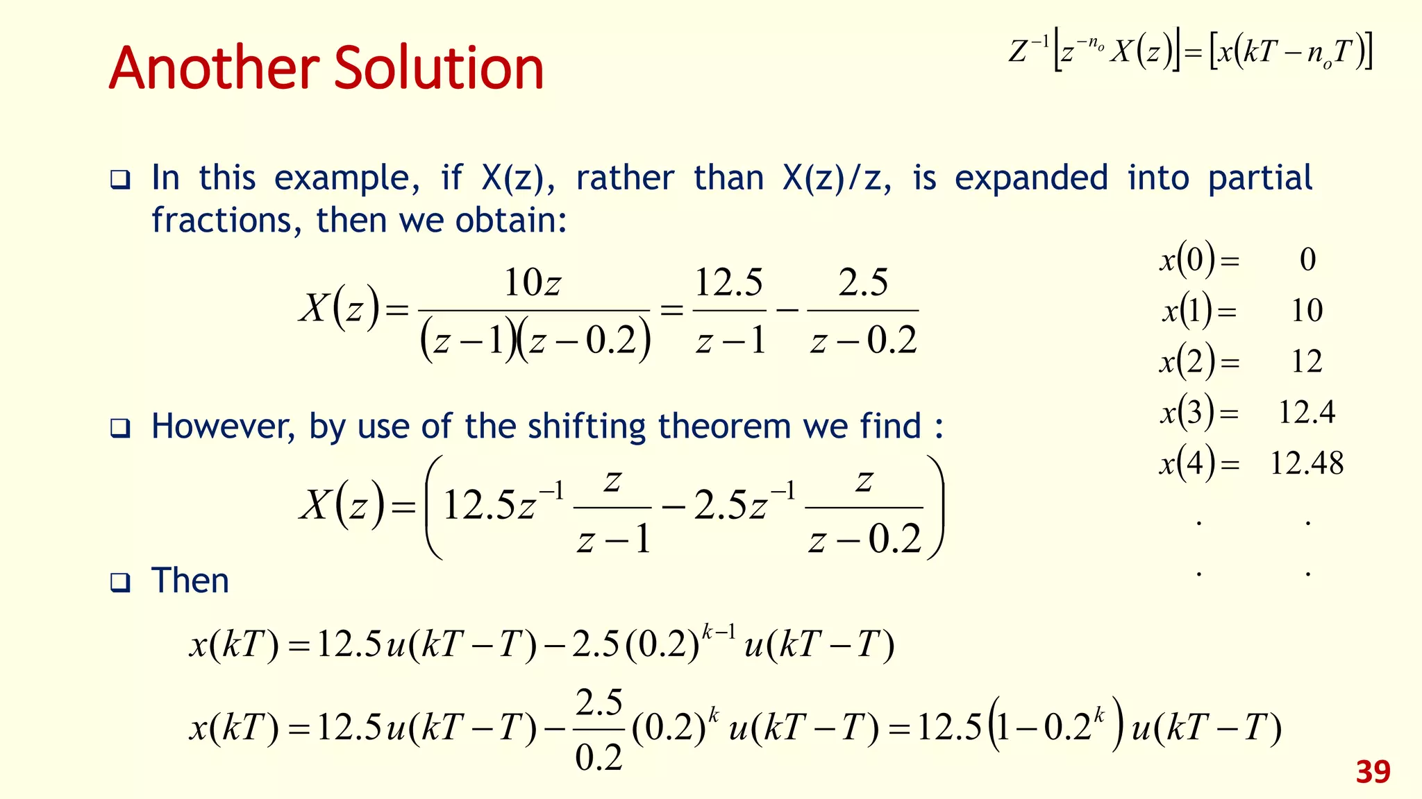 Another Solution
 In this example, if X(z), rather than X(z)/z, is expanded into partial
fractions, then we obtain:
 However, by use of the shifting theorem we find :
 Then
39
 
   2.0
5.2
1
5.12
2.01
10






zzzz
z
zX
  








 
2.0
5.2
1
5.12 11
z
z
z
z
z
zzX
  )(2.015.12)()2.0(
2.0
5.2
)(5.12)(
)()2.0(5.2)(5.12)( 1
TkTuTkTuTkTukTx
TkTuTkTukTx
kk
k

 
 
 
 
 
 
..
..
48.124
4.123
122
101
00





x
x
x
x
x
     TnkTxzXzZ o
no
1
 