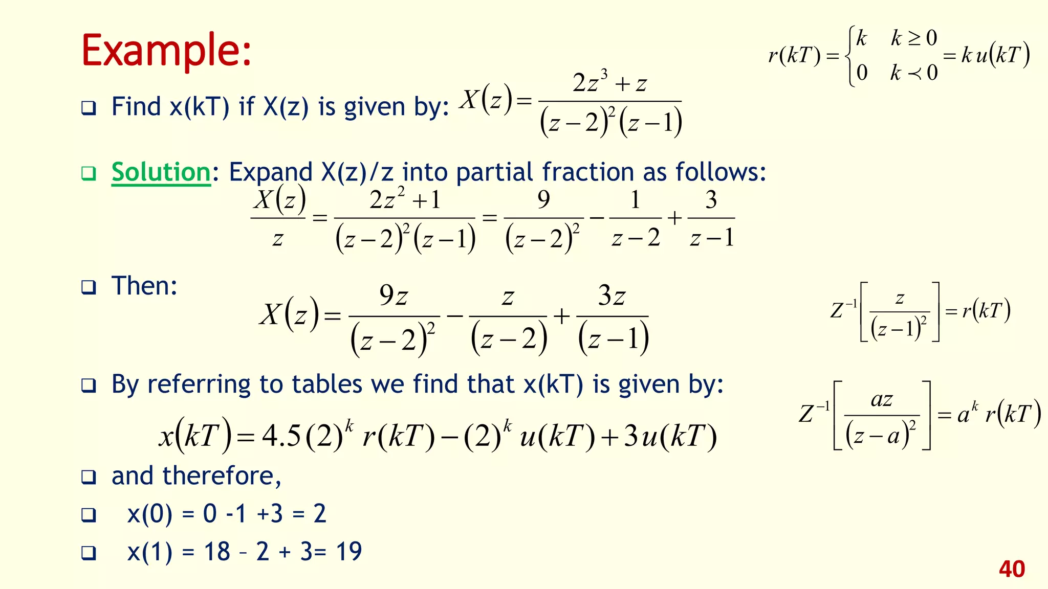 Example:
 Find x(kT) if X(z) is given by:
 Solution: Expand X(z)/z into partial fraction as follows:
 Then:
 By referring to tables we find that x(kT) is given by:
 and therefore,
 x(0) = 0 -1 +3 = 2
 x(1) = 18 – 2 + 3= 19
40
 
   12
2
2
3



zz
zz
zX
 
      1
3
2
1
2
9
12
12
22
2









zzzzz
z
z
zX
 
     1
3
22
9
2






z
z
z
z
z
z
zX
  )(3)()2()()2(5.4 kTukTukTrkTx kk

 kTuk
k
kk
kTr 


 

00
0
)(

 
 kTr
z
z
Z 







2
1
1
 
 kTra
az
az
Z k








2
1
 