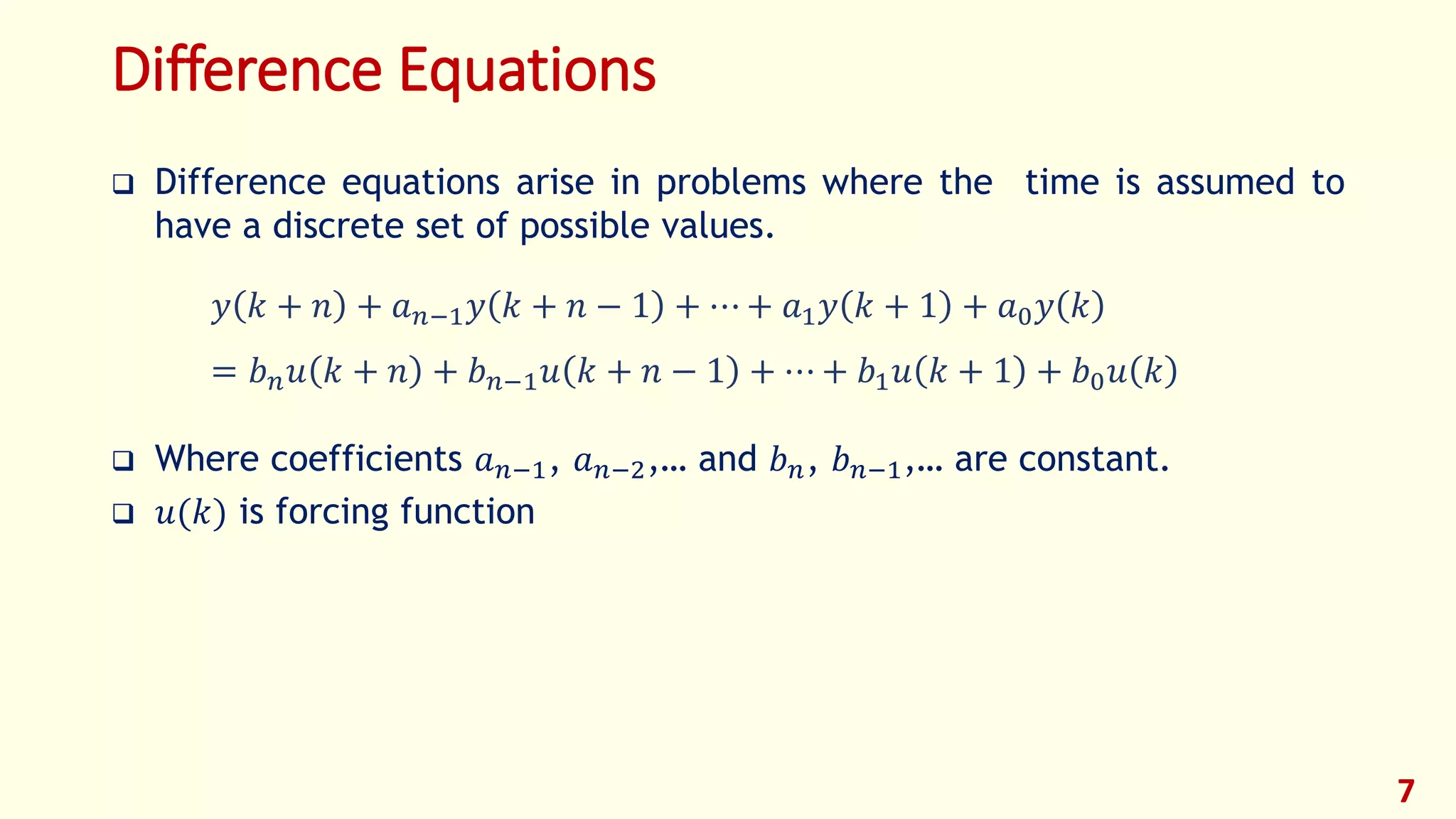 Difference Equations
 Difference equations arise in problems where the time is assumed to
have a discrete set of possible values.
 Where coefficients 𝑎 𝑛−1, 𝑎 𝑛−2,… and 𝑏 𝑛, 𝑏 𝑛−1,… are constant.
 𝑢(𝑘) is forcing function
7
𝑦 𝑘 + 𝑛 + 𝑎 𝑛−1 𝑦 𝑘 + 𝑛 − 1 + ⋯ + 𝑎1 𝑦 𝑘 + 1 + 𝑎0 𝑦 𝑘
= 𝑏 𝑛 𝑢 𝑘 + 𝑛 + 𝑏 𝑛−1 𝑢 𝑘 + 𝑛 − 1 + ⋯ + 𝑏1 𝑢 𝑘 + 1 + 𝑏0 𝑢 𝑘
 