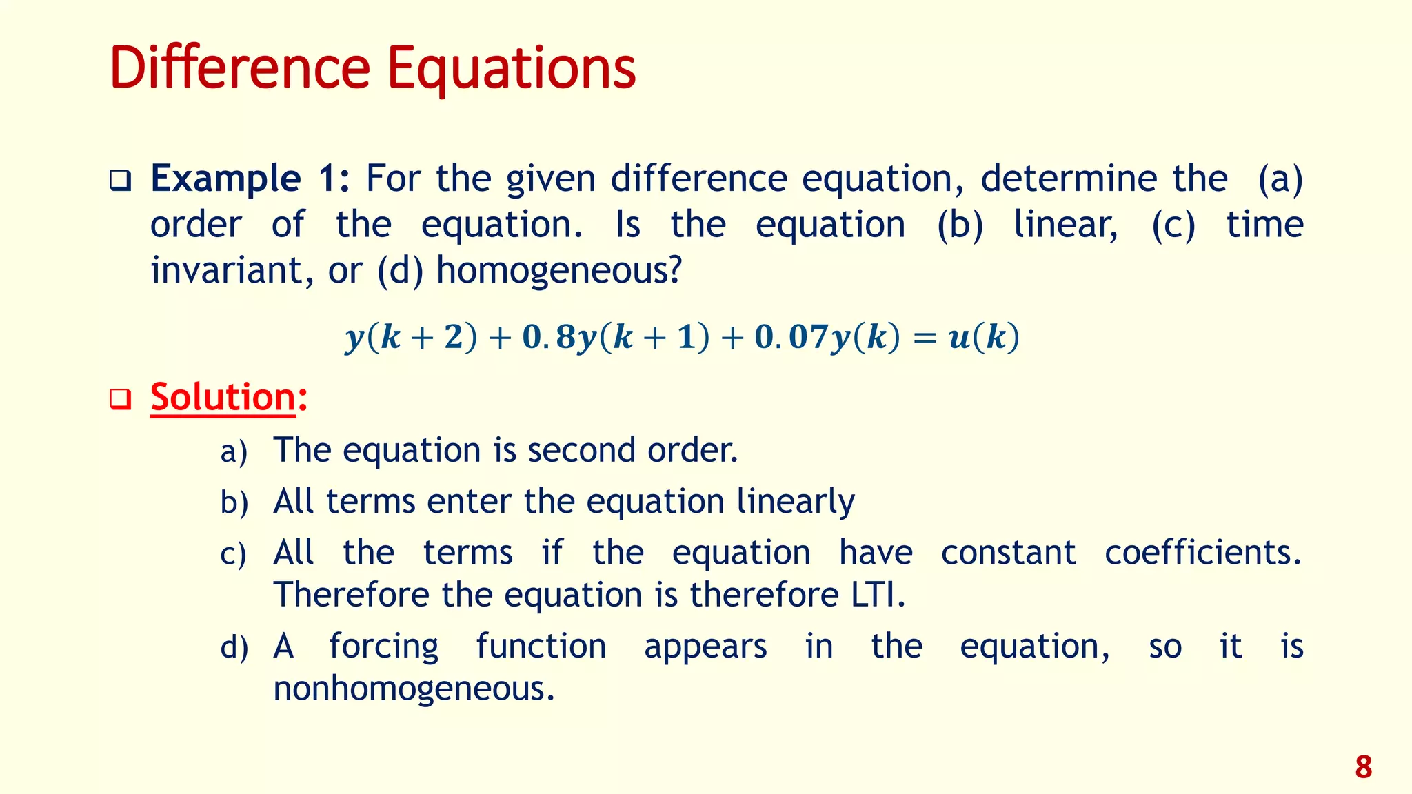 Difference Equations
 Example 1: For the given difference equation, determine the (a)
order of the equation. Is the equation (b) linear, (c) time
invariant, or (d) homogeneous?
𝒚 𝒌 + 𝟐 + 𝟎. 𝟖𝒚 𝒌 + 𝟏 + 𝟎. 𝟎𝟕𝒚 𝒌 = 𝒖 𝒌
 Solution:
a) The equation is second order.
b) All terms enter the equation linearly
c) All the terms if the equation have constant coefficients.
Therefore the equation is therefore LTI.
d) A forcing function appears in the equation, so it is
nonhomogeneous.
8
 