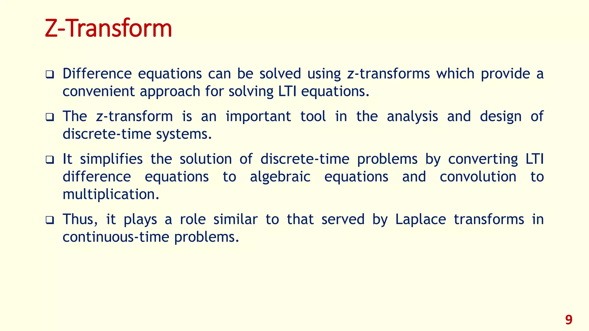 Z-Transform
 Difference equations can be solved using z-transforms which provide a
convenient approach for solving LTI equations.
 The z-transform is an important tool in the analysis and design of
discrete-time systems.
 It simplifies the solution of discrete-time problems by converting LTI
difference equations to algebraic equations and convolution to
multiplication.
 Thus, it plays a role similar to that served by Laplace transforms in
continuous-time problems.
9
 