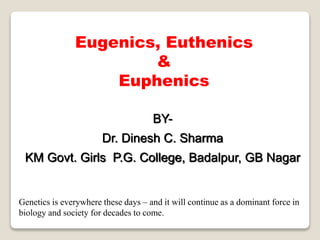 Genetics is everywhere these days – and it will continue as a dominant force in
biology and society for decades to come.
BY-
Dr. Dinesh C. Sharma
KM Govt. Girls P.G. College, Badalpur, GB Nagar
Eugenics, Euthenics
&
Euphenics
 