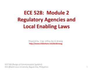 ECE 528: Module 2
Regulatory Agencies and
Local Enabling Laws
ECE 528 (Design of Communication Systems)
ECE @Saint Louis University, Baguio City, Philippines 1
Prepared by: Engr. Jeffrey Des B. Binwag
http://www.slideshare.net/desbinwag
 