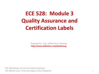 ECE 528: Module 3
Quality Assurance and
Certification Labels
ECE 528 (Design of Communication Systems)
ECE @Saint Louis University, Baguio City, Philippines 1
Prepared by: Engr. Jeffrey Des B. Binwag
http://www.slideshare.net/desbinwag
 