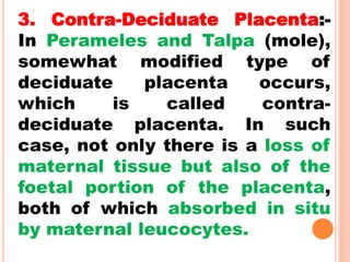 3. Contra-Deciduate Placenta:-
In Perameles and Talpa (mole),
somewhat modified type of
deciduate placenta occurs,
which is called contra-
deciduate placenta. In such
case, not only there is a loss of
maternal tissue but also of the
foetal portion of the placenta,
both of which absorbed in situ
by maternal leucocytes.
 