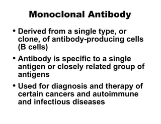 Monoclonal Antibody
• Derived from a single type, or
clone, of antibody-producing cells
(B cells)
• Antibody is specific to a single
antigen or closely related group of
antigens
• Used for diagnosis and therapy of
certain cancers and autoimmune
and infectious diseases
 