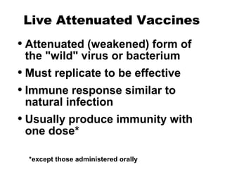 Live Attenuated Vaccines
• Attenuated (weakened) form of
the "wild" virus or bacterium
• Must replicate to be effective
• Immune response similar to
natural infection
• Usually produce immunity with
one dose*
*except those administered orally
 