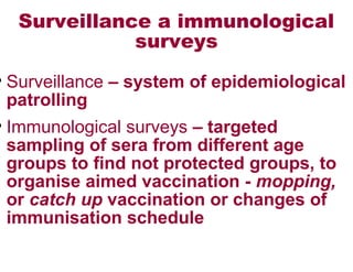 Surveillance a immunological
surveys
• Surveillance – system of epidemiological
patrolling
• Immunological surveys – targeted
sampling of sera from different age
groups to find not protected groups, to
organise aimed vaccination - mopping,
or catch up vaccination or changes of
immunisation schedule
 