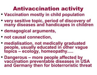 Antivaccination activity
• Vaccination mostly in child population
• very sesitive topic, period of discovery of
many diseases and handicapes in children
• demagogical arguments,
• not causal connection,
• medialisation, not medically graduated
people, usually educated in other vague
topics – ecology, homeopathy.....
• Dangerous – more people affected by
vaccination preventable diseases in USA
and Germany then for bioterroristic threat
 
