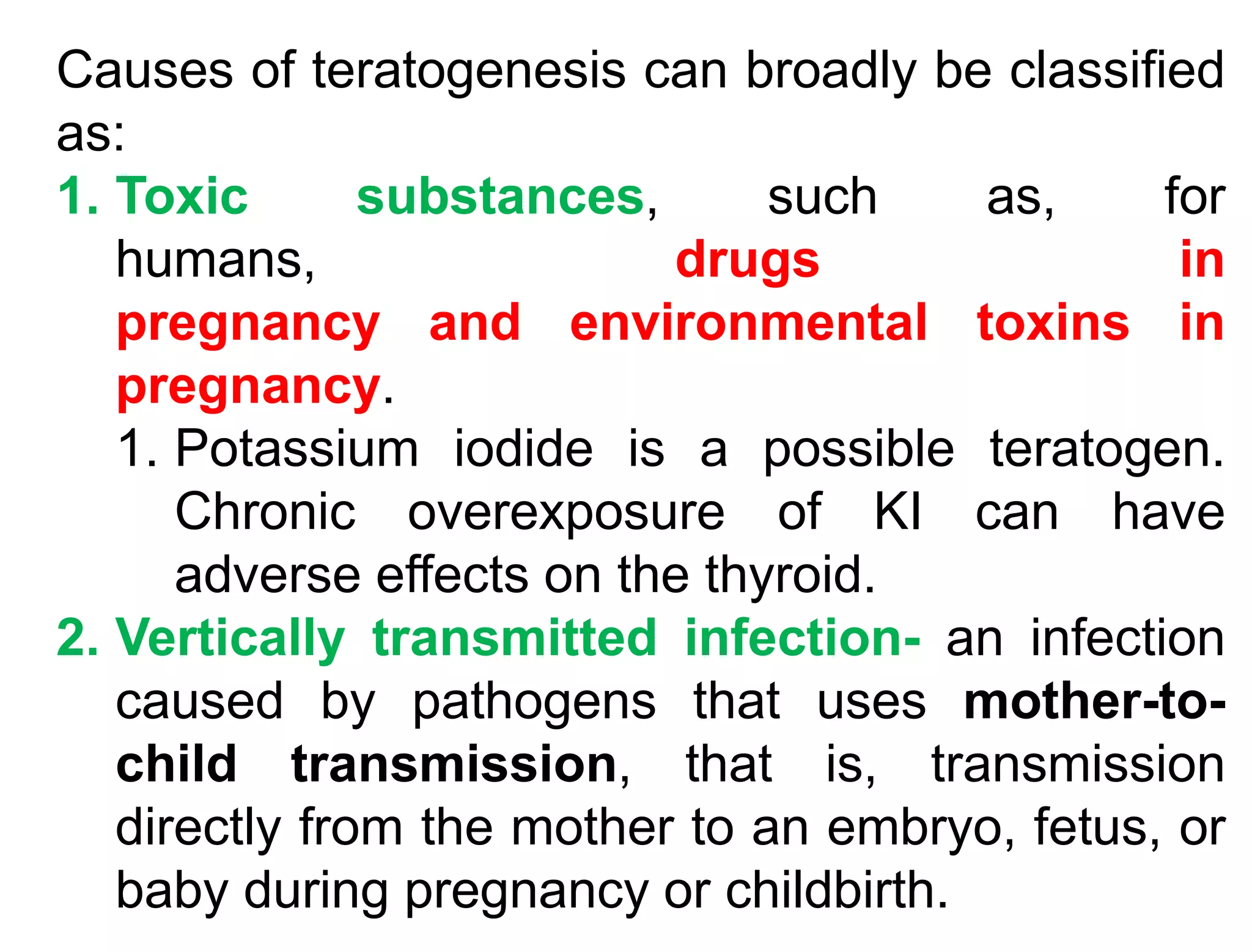 Causes of teratogenesis can broadly be classified
as:
1. Toxic substances, such as, for
humans, drugs in
pregnancy and environmental toxins in
pregnancy.
1. Potassium iodide is a possible teratogen.
Chronic overexposure of KI can have
adverse effects on the thyroid.
2. Vertically transmitted infection- an infection
caused by pathogens that uses mother-to-
child transmission, that is, transmission
directly from the mother to an embryo, fetus, or
baby during pregnancy or childbirth.
 