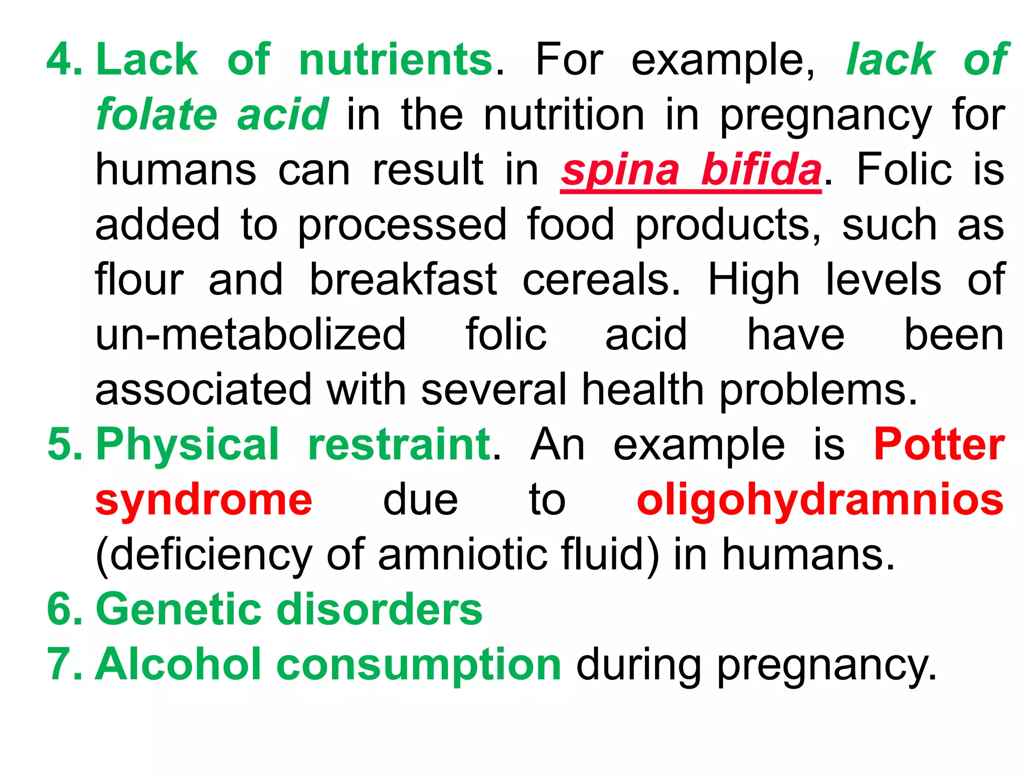 4. Lack of nutrients. For example, lack of
folate acid in the nutrition in pregnancy for
humans can result in spina bifida. Folic is
added to processed food products, such as
flour and breakfast cereals. High levels of
un-metabolized folic acid have been
associated with several health problems.
5. Physical restraint. An example is Potter
syndrome due to oligohydramnios
(deficiency of amniotic fluid) in humans.
6. Genetic disorders
7. Alcohol consumption during pregnancy.
 