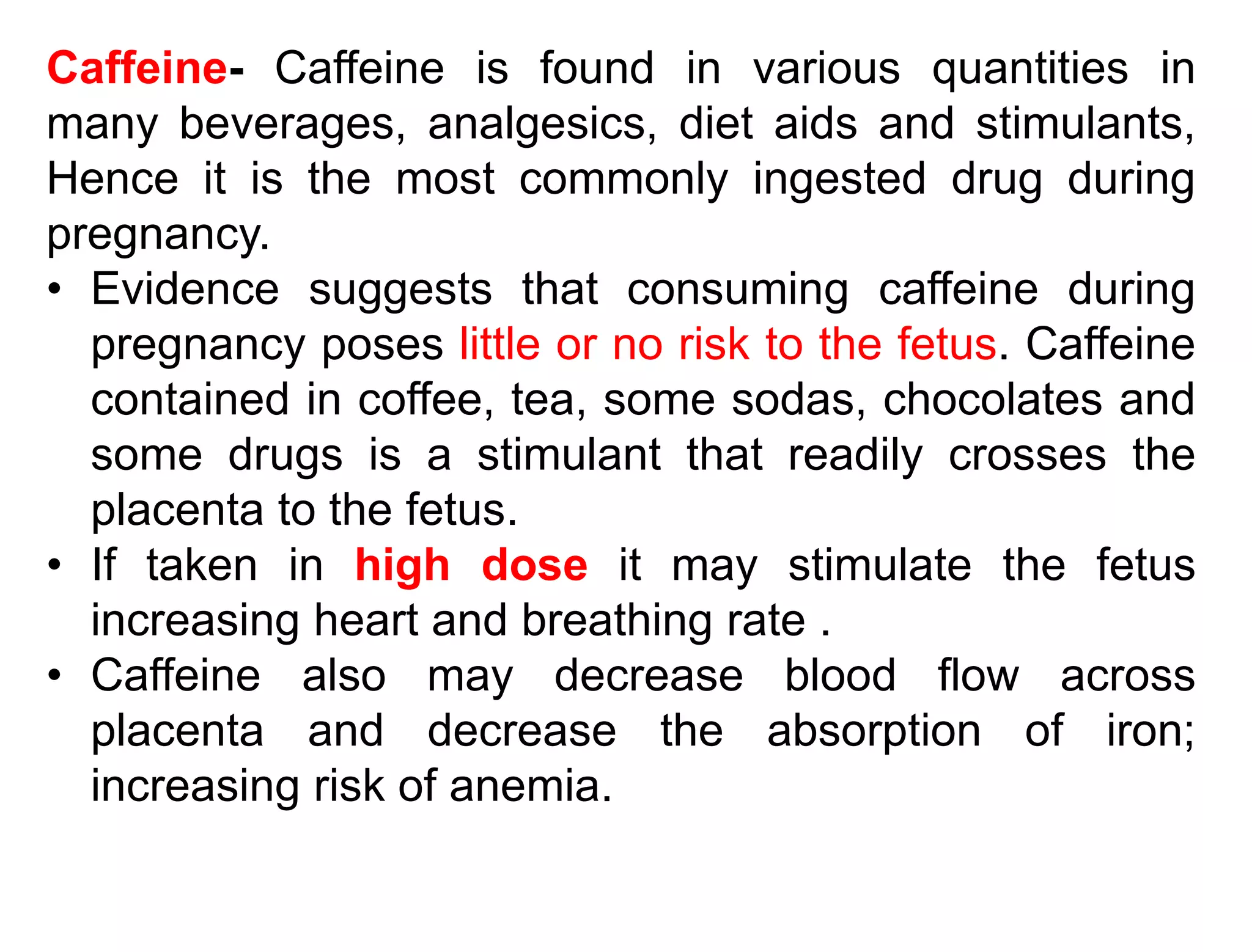 Caffeine- Caffeine is found in various quantities in
many beverages, analgesics, diet aids and stimulants,
Hence it is the most commonly ingested drug during
pregnancy.
• Evidence suggests that consuming caffeine during
pregnancy poses little or no risk to the fetus. Caffeine
contained in coffee, tea, some sodas, chocolates and
some drugs is a stimulant that readily crosses the
placenta to the fetus.
• If taken in high dose it may stimulate the fetus
increasing heart and breathing rate .
• Caffeine also may decrease blood flow across
placenta and decrease the absorption of iron;
increasing risk of anemia.
 