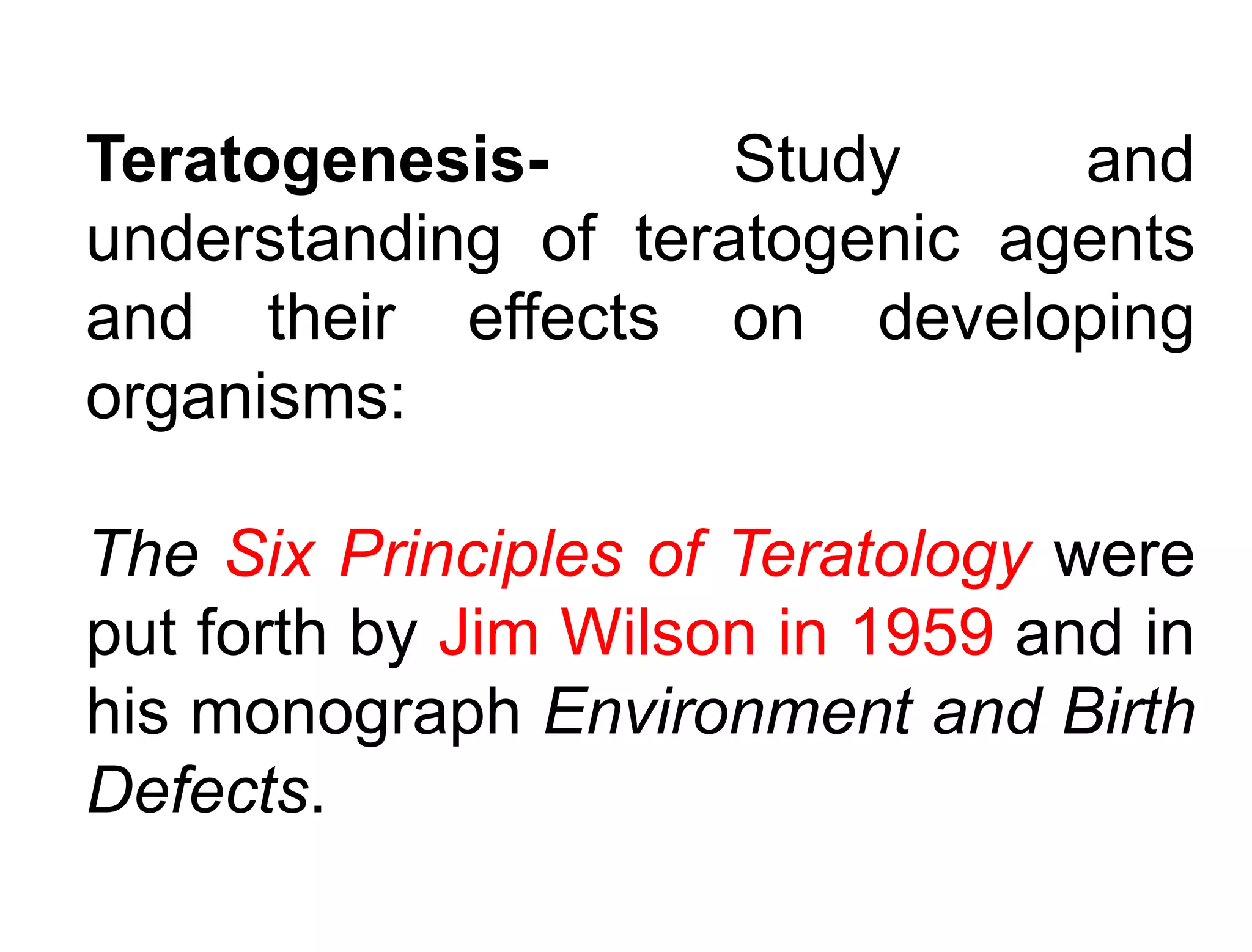 Teratogenesis- Study and
understanding of teratogenic agents
and their effects on developing
organisms:
The Six Principles of Teratology were
put forth by Jim Wilson in 1959 and in
his monograph Environment and Birth
Defects.
 