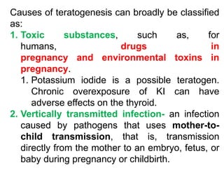 Causes of teratogenesis can broadly be classified
as:
1. Toxic substances, such as, for
humans, drugs in
pregnancy and environmental toxins in
pregnancy.
1. Potassium iodide is a possible teratogen.
Chronic overexposure of KI can have
adverse effects on the thyroid.
2. Vertically transmitted infection- an infection
caused by pathogens that uses mother-to-
child transmission, that is, transmission
directly from the mother to an embryo, fetus, or
baby during pregnancy or childbirth.
 