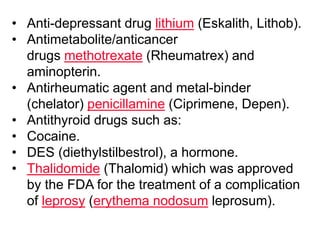 • Anti-depressant drug lithium (Eskalith, Lithob).
• Antimetabolite/anticancer
drugs methotrexate (Rheumatrex) and
aminopterin.
• Antirheumatic agent and metal-binder
(chelator) penicillamine (Ciprimene, Depen).
• Antithyroid drugs such as:
• Cocaine.
• DES (diethylstilbestrol), a hormone.
• Thalidomide (Thalomid) which was approved
by the FDA for the treatment of a complication
of leprosy (erythema nodosum leprosum).
 