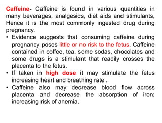 Caffeine- Caffeine is found in various quantities in
many beverages, analgesics, diet aids and stimulants,
Hence it is the most commonly ingested drug during
pregnancy.
• Evidence suggests that consuming caffeine during
pregnancy poses little or no risk to the fetus. Caffeine
contained in coffee, tea, some sodas, chocolates and
some drugs is a stimulant that readily crosses the
placenta to the fetus.
• If taken in high dose it may stimulate the fetus
increasing heart and breathing rate .
• Caffeine also may decrease blood flow across
placenta and decrease the absorption of iron;
increasing risk of anemia.
 