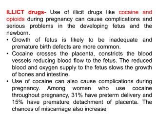 ILLICT drugs- Use of illicit drugs like cocaine and
opioids during pregnancy can cause complications and
serious problems in the developing fetus and the
newborn.
• Growth of fetus is likely to be inadequate and
premature birth defects are more common.
• Cocaine crosses the placenta, constricts the blood
vessels reducing blood flow to the fetus. The reduced
blood and oxygen supply to the fetus slows the growth
of bones and intestine.
• Use of cocaine can also cause complications during
pregnancy. Among women who use cocaine
throughout pregnancy, 31% have preterm delivery and
15% have premature detachment of placenta. The
chances of miscarriage also increase
 