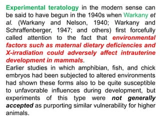 Experimental teratology in the modern sense can
be said to have begun in the 1940s when Warkany et
al. (Warkany and Nelson, 1940; Warkany and
Schraffenberger, 1947; and others) first forcefully
called attention to the fact that environmental
factors such as maternal dietary deficiencies and
X-irradiation could adversely affect intrauterine
development in mammals.
Earlier studies in which amphibian, fish, and chick
embryos had been subjected to altered environments
had shown these forms also to be quite susceptible
to unfavorable influences during development, but
experiments of this type were not generally
accepted as purporting similar vulnerability for higher
animals.
 