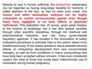Despite its cost in human suffering, the thalidomide catastrophe
can be regarded as having long-range benefits for mankind. It
called attention to the fact, as had no other prior event, that
human and other mammalian embryos can be highly
vulnerable to certain environmental agents even though
these have negligible or no toxic effects in postnatal
individuals. This realization has, of course, given great impetus
to the science of teratology; but it has also spread wavelike
through other scientific disciplines, through the chemical and
pharmaceutical industries, and into many governmental
regulatory agencies. It has resulted in the formulation of safety
evaluation procedures to estimate risks to the unborn where none
existed previously. It has raised questions about possible adverse
effects on intrauterine development from new environmental
changes, as well as from conditions in man's surroundings that
have long been accepted without concern. It has even introduced
caution into what at times has surely been indiscriminate use of
medication during human pregnancy.
 