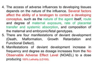 4. The access of adverse influences to developing tissues
depends on the nature of the influence. Several factors
affect the ability of a teratogen to contact a developing
conceptus, such as the nature of the agent itself, route
and degree of maternal exposure, rate of placental
transfer and systemic absorption, and composition of
the maternal and embryonic/fetal genotypes.
5. There are four manifestations of deviant development
(Death, Malformation, Growth Retardation and
Functional Defect).
6. Manifestations of deviant development increase in
frequency and degree as dosage increases from the No
Observable Adverse Effect Level (NOAEL) to a dose
producing 100% Lethality (LD100).
 