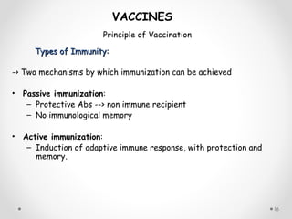 Types of Immunity:Types of Immunity:
16
VACCINES
Principle of Vaccination
-> Two mechanisms by which immunization can be achieved
• Passive immunization:
– Protective Abs --> non immune recipient
– No immunological memory
• Active immunization:
– Induction of adaptive immune response, with protection and
memory.
 