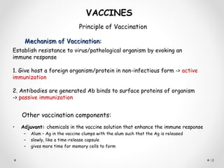 Mechanism of Vaccination:Mechanism of Vaccination:
18
VACCINES
Principle of Vaccination
Establish resistance to virus/pathological organism by evoking an
immune response
1. Give host a foreign organism/protein in non-infectious form -> active
immunization
2. Antibodies are generated Ab binds to surface proteins of organism
-> passive immunization
Other vaccination components:
• Adjuvant: chemicals in the vaccine solution that enhance the immune response
– Alum – Ag in the vaccine clumps with the alum such that the Ag is released
– slowly, like a time-release capsule
– gives more time for memory cells to form
 