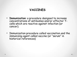 • Immunization: a procedure designed to increase
concentrations of antibodies and/or effector T-
cells which are reactive against infection (or
cancer).
• Immunization procedure called vaccination and the
immunizing agent called vaccine (or “serum” in
historical references)
VACCINES
2
 