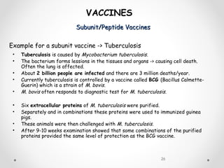Subunit/Peptide VaccinesSubunit/Peptide Vaccines
26
VACCINES
Example for a subunit vaccine -> Tuberculosis
• Tuberculosis is caused by Mycobacterium tuberculosis.
• The bacterium forms lessions in the tissues and organs -> causing cell death.
Often the lung is affected.
• About 2 billion people are infected and there are 3 million deaths/year.
• Currently tuberculosis is controlled by a vaccine called BCG (Bacillus Calmette-
Guerin) which is a strain of M. bovis.
• M. bovis often responds to diagnostic test for M. tuberculosis.
• Six extracellular proteins of M. tuberculosis were purified.
• Separately and in combinations these proteins were used to immunized guinea
pigs.
• These animals were then challenged with M. tuberculosis.
• After 9-10 weeks examination showed that some combinations of the purified
proteins provided the same level of protection as the BCG vaccine.
 