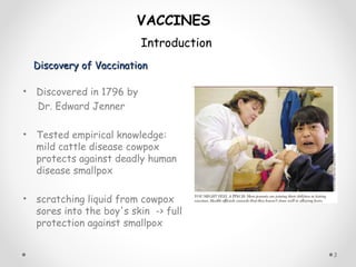 Discovery of VaccinationDiscovery of Vaccination
• Discovered in 1796 by
Dr. Edward Jenner
• Tested empirical knowledge:
mild cattle disease cowpox
protects against deadly human
disease smallpox
• scratching liquid from cowpox
sores into the boy's skin -> full
protection against smallpox
3
VACCINES
Introduction
 