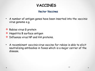 Vector VaccinesVector Vaccines
32
VACCINES
• A number of antigen genes have been inserted into the vaccinia
virus genome e.g.
 Rabies virus G protein
 Hepatitis B surface antigen
 Influenza virus NP and HA proteins.
• A recombinant vaccinia virus vaccine for rabies is able to elicit
neutralizing antibodies in foxes which is a major carrier of the
disease.
 