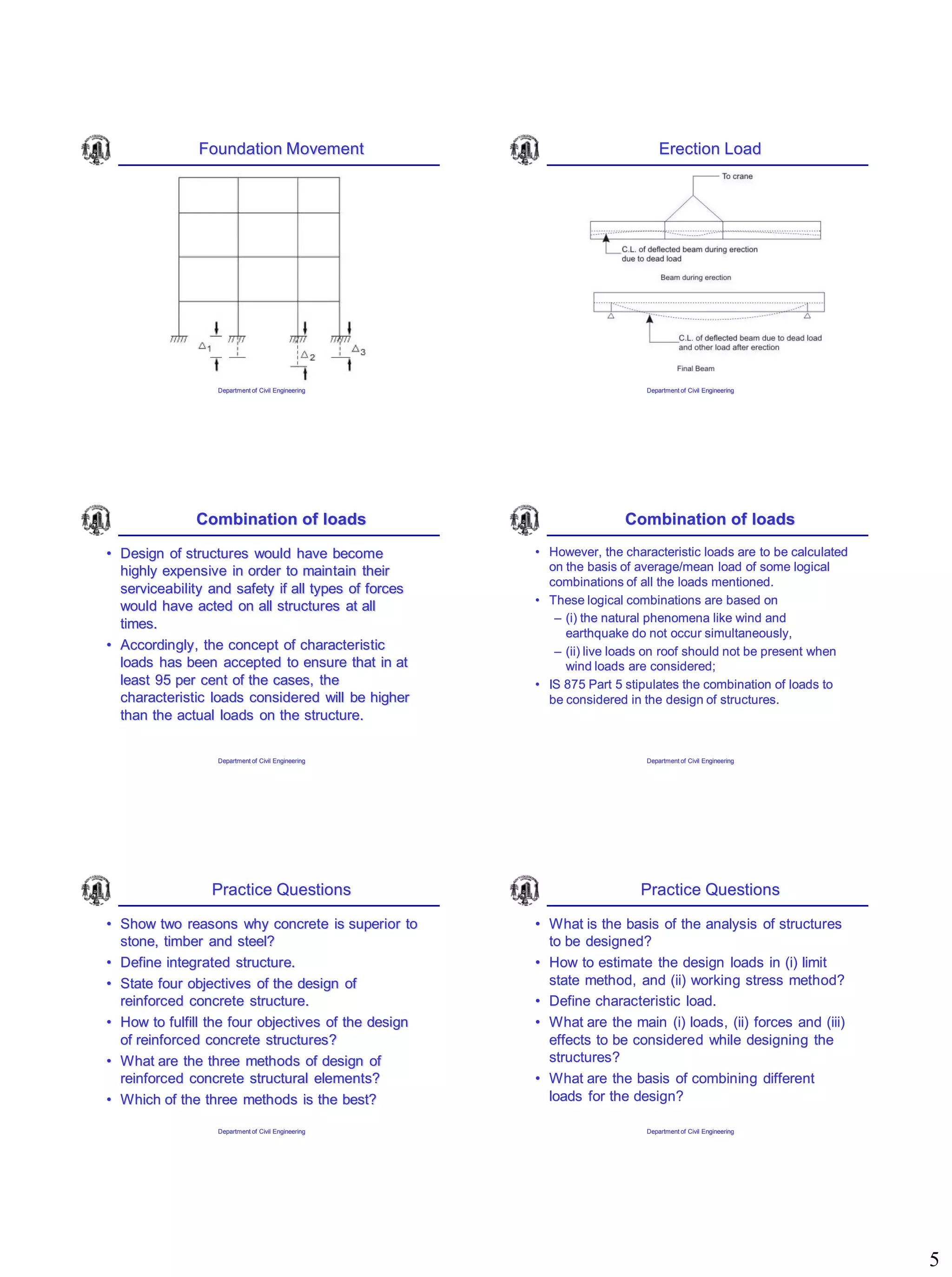 5
Foundation Movement
Department of Civil Engineering
Erection Load
Department of Civil Engineering
Combination of loads
• Design of structures would have become
highly expensive in order to maintain their
serviceability and safety if all types of forces
would have acted on all structures at all
times.
• Accordingly, the concept of characteristic
loads has been accepted to ensure that in at
least 95 per cent of the cases, the
characteristic loads considered will be higher
than the actual loads on the structure.
Department of Civil Engineering
Combination of loads
• However, the characteristic loads are to be calculated
on the basis of average/mean load of some logical
combinations of all the loads mentioned.
• These logical combinations are based on
– (i) the natural phenomena like wind and
earthquake do not occur simultaneously,
– (ii) live loads on roof should not be present when
wind loads are considered;
• IS 875 Part 5 stipulates the combination of loads to
be considered in the design of structures.
Department of Civil Engineering
Practice Questions
• Show two reasons why concrete is superior to
stone, timber and steel?
• Define integrated structure.
• State four objectives of the design of
reinforced concrete structure.
• How to fulfill the four objectives of the design
of reinforced concrete structures?
• What are the three methods of design of
reinforced concrete structural elements?
• Which of the three methods is the best?
Department of Civil Engineering
Practice Questions
• What is the basis of the analysis of structures
to be designed?
• How to estimate the design loads in (i) limit
state method, and (ii) working stress method?
• Define characteristic load.
• What are the main (i) loads, (ii) forces and (iii)
effects to be considered while designing the
structures?
• What are the basis of combining different
loads for the design?
Department of Civil Engineering
 