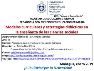 Modelos curriculares y estrategias didácticas en
la enseñanza de las ciencias sociales
Asignatura: Didáctica de las Ciencias Sociales
Año: III
Carrera: Pedagogía con mención en Educación Primaria
Docente: Lic. Adolfo Díaz Pérez
Carrera Ciencias Sociales/ Facultad de Educación e Idiomas
Correo: adolfoalejandro73@yahoo.com
Blog: http://adolfoalejandro1956.blogspot.com/
YouTube: https://www.youtube.com/channel/UCtpxAUFfiGpJjXly1zLrcFw/featured
Managua, enero 2019
FACULTAD DE EDUCACIÓN E IDIOMAS
PEDAGOGÍA CON MENCIÓN EN EDUCACIÓN PRIMARIA
2019: “ Año de la Reconciliación”
¡A la libertad por la Universidad!
 