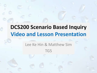 DCS200 Scenario Based Inquiry
Video and Lesson Presentation
Lee Ke Hin & Matthew Sim
TG5
 