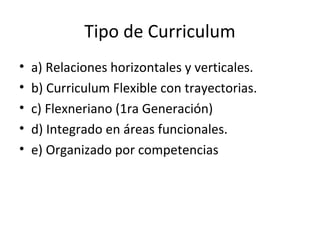 Tipo de Curriculum 
• a) Relaciones horizontales y verticales. 
• b) Curriculum Flexible con trayectorias. 
• c) Flexneriano (1ra Generación) 
• d) Integrado en áreas funcionales. 
• e) Organizado por competencias 
 