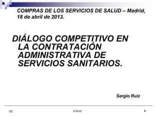 COMPRAS DE LOS SERVICIOS DE SALUD – Madrid,
18 de abril de 2013.
DIÁLOGO COMPETITIVO EN
LA CONTRATACIÓN
ADMINISTRATIVA DE
S.RUIZ 1DC
ADMINISTRATIVA DE
SERVICIOS SANITARIOS.
Sergio Ruiz.
 