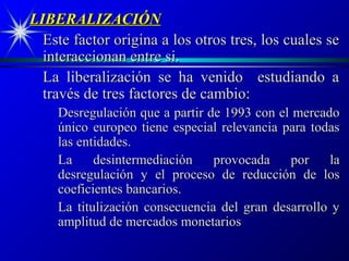 LIBERALIZACIÓN
  Este factor origina a los otros tres, los cuales se
  interaccionan entre si.
  La liberalización se ha venido estudiando a
  través de tres factores de cambio:
    Desregulación que a partir de 1993 con el mercado
    único europeo tiene especial relevancia para todas
    las entidades.
    La     desintermediación    provocada    por    la
    desregulación y el proceso de reducción de los
    coeficientes bancarios.
    La titulización consecuencia del gran desarrollo y
    amplitud de mercados monetarios
 