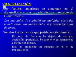 GLOBALIZACIÓN
Los factores anteriores se concretan en el
desarrollo de un sector definido en el concepto de
Globalización.
 Los mercados de capitales de cualquier parte del
mundo están vinculados entre sí y dependen unos
de otros.
Son dos los elementos que justifican este término:
      El cruce de fronteras ha dejado de ser una
      operación oportunista. Se convierte en permanente
      e institucionalizado.
      Esto ha producido un aumento en el nº de
      transacciones.
 