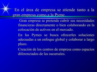 En el área de empresa se atiende tanto a la
gran empresa como a la Pyme.
   Gran empresa se pretende cubrir sus necesidades
  financieras directamente o bien colaborando en la
  colocación de activos en el mercado.
  En las Pymes se busca ofrecerles soluciones
  adecuadas a un enfoque global y colaborar a largo
  plazo.
  Creación de los centros de empresa como espacios
  diferenciados de las sucursales.
 