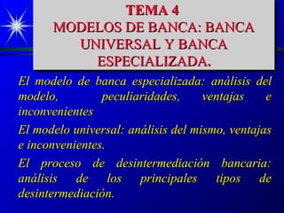 TEMA 4
              TEMA 4
      MODELOS DE BANCA: BANCA
      MODELOS DE BANCA: BANCA
        UNIVERSAL Y BANCA
         UNIVERSAL Y BANCA
          ESPECIALIZADA..
           ESPECIALIZADA
El modelo de banca especializada: análisis del
modelo,         peculiaridades,     ventajas    e
inconvenientes
El modelo universal: análisis del mismo, ventajas
e inconvenientes.
El proceso de desintermediación bancaria:
análisis de los principales tipos de
desintermediación.
 
