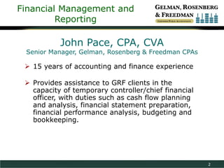 Financial Management and
Reporting

John Pace, CPA, CVA

Senior Manager, Gelman, Rosenberg & Freedman CPAs

 15 years of accounting and finance experience
 Provides assistance to GRF clients in the
capacity of temporary controller/chief financial
officer, with duties such as cash flow planning
and analysis, financial statement preparation,
financial performance analysis, budgeting and
bookkeeping.

2

 
