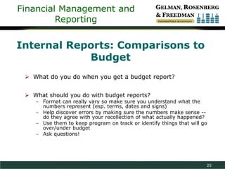 Financial Management and
Reporting

Internal Reports: Comparisons to
Budget
 What do you do when you get a budget report?
 What should you do with budget reports?

– Format can really vary so make sure you understand what the
numbers represent (esp. terms, dates and signs)
– Help discover errors by making sure the numbers make sense -do they agree with your recollection of what actually happened?
– Use them to keep program on track or identify things that will go
over/under budget
– Ask questions!

25

 