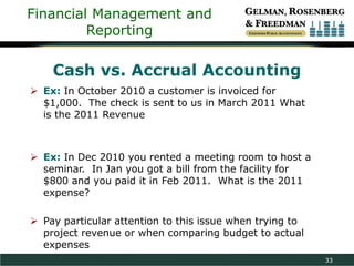 Financial Management and
Reporting

Cash vs. Accrual Accounting
 Ex: In October 2010 a customer is invoiced for
$1,000. The check is sent to us in March 2011 What
is the 2011 Revenue

 Ex: In Dec 2010 you rented a meeting room to host a
seminar. In Jan you got a bill from the facility for
$800 and you paid it in Feb 2011. What is the 2011
expense?
 Pay particular attention to this issue when trying to
project revenue or when comparing budget to actual
expenses
33

 