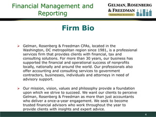 Financial Management and
Reporting

Firm Bio
 Gelman, Rosenberg & Freedman CPAs, located in the
Washington, DC metropolitan region since 1981, is a professional
services firm that provides clients with financial, tax and
consulting solutions. For more than 30 years, our business has
supported the financial and operational success of nonprofits
locally, nationally and around the world. Our professionals also
offer accounting and consulting services to government
contractors, businesses, individuals and attorneys in need of
advisory support.
 Our mission, vision, values and philosophy provide a foundation
upon which we strive to succeed. We want our clients to perceive
Gelman, Rosenberg & Freedman as more than just accountants
who deliver a once-a-year engagement. We seek to become
trusted financial advisors who work throughout the year to
provide clients with insights and expert advice.
4

 